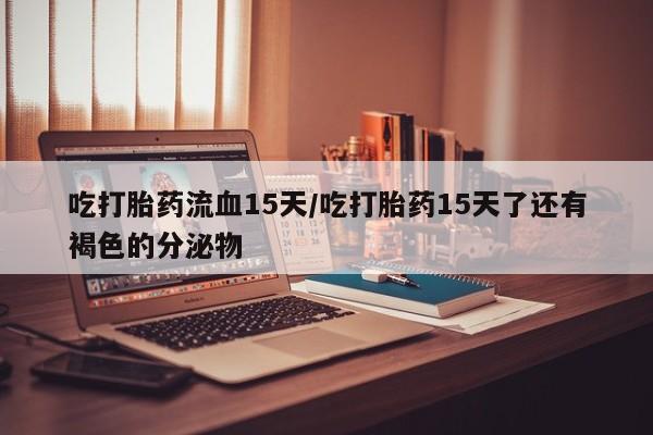 打胎药大月份用联系微信吃打胎药流血15天/吃打胎药15天了还有褐色的分泌物