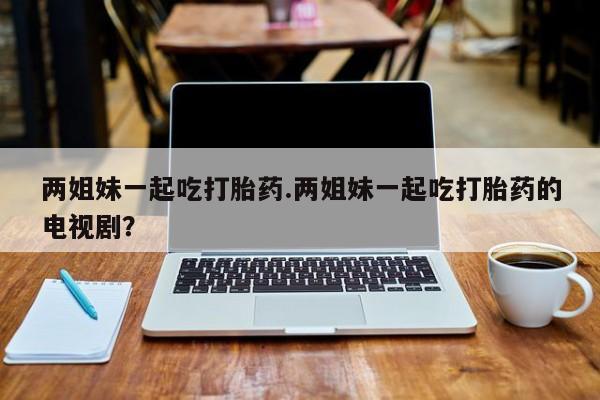 打胎药大月份用联系微信两姐妹一起吃打胎药.两姐妹一起吃打胎药的电视剧？