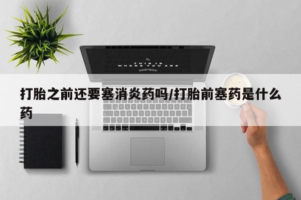 打胎药大月份用联系微信打胎之前还要塞消炎药吗/打胎前塞药是什么药