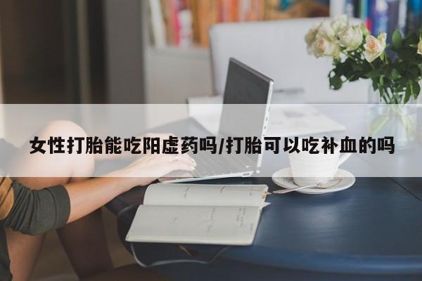 打胎药大月份用联系微信女性打胎能吃阳虚药吗/打胎可以吃补血的吗