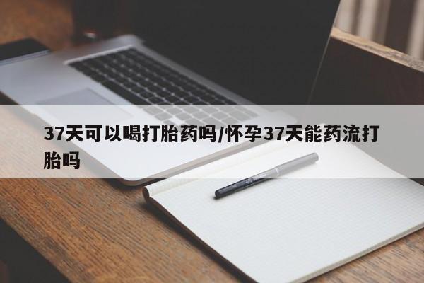 打胎药大月份用联系微信37天可以喝打胎药吗/怀孕37天能药流打胎吗