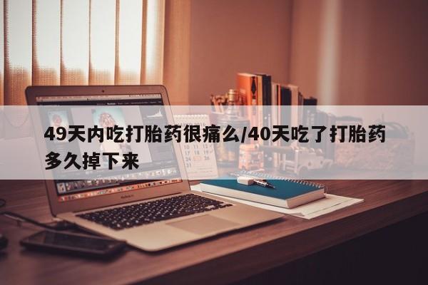 打胎药大月份用联系微信49天内吃打胎药很痛么/40天吃了打胎药多久掉下来
