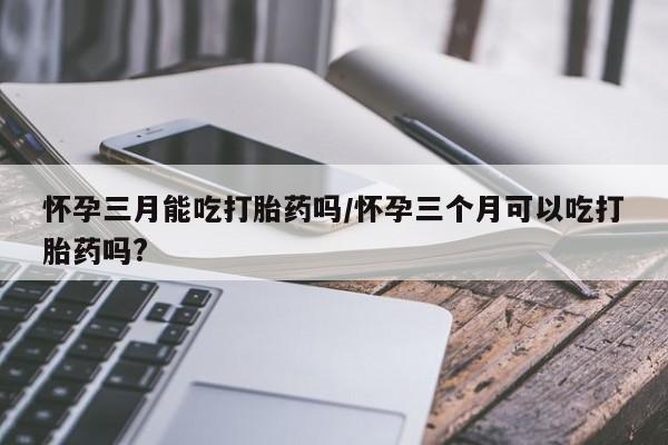 打胎药大月份用联系微信怀孕三月能吃打胎药吗/怀孕三个月可以吃打胎药吗?
