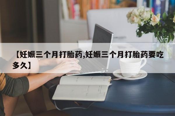打胎药大月份用联系微信【妊娠三个月打胎药,妊娠三个月打胎药要吃多久】