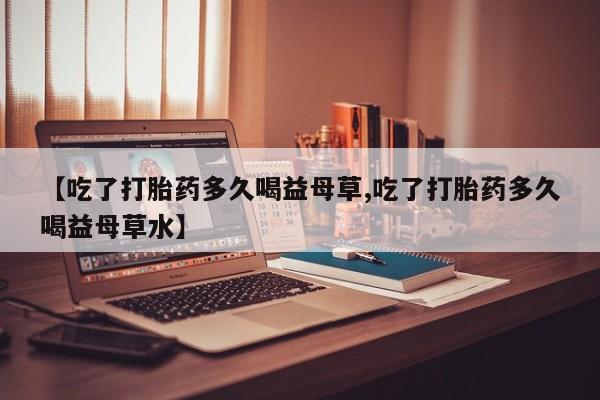 打胎药大月份用联系微信【吃了打胎药多久喝益母草,吃了打胎药多久喝益母草水】