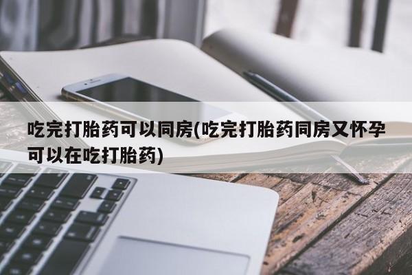 打胎药大月份用联系微信吃完打胎药可以同房(吃完打胎药同房又怀孕可以在吃打胎药)