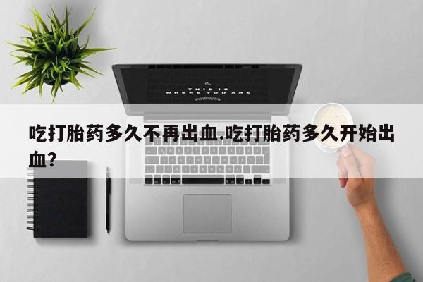 打胎药大月份用联系微信吃打胎药多久不再出血.吃打胎药多久开始出血？
