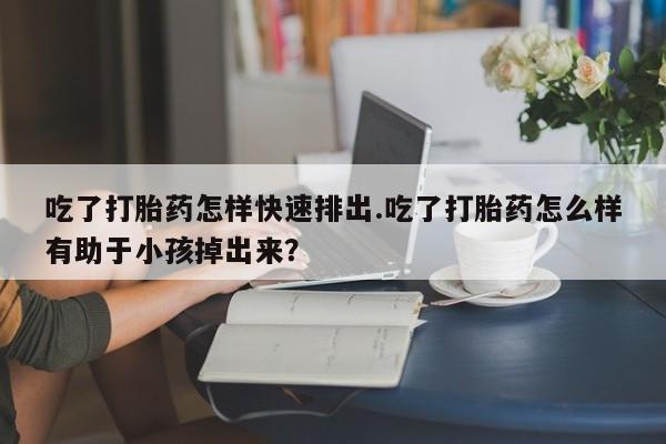 打胎药大月份用联系微信吃了打胎药怎样快速排出.吃了打胎药怎么样有助于小孩掉出来？