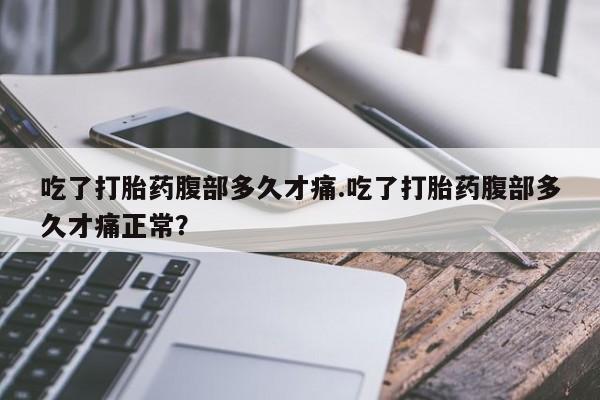 打胎药大月份用联系微信吃了打胎药腹部多久才痛.吃了打胎药腹部多久才痛正常？