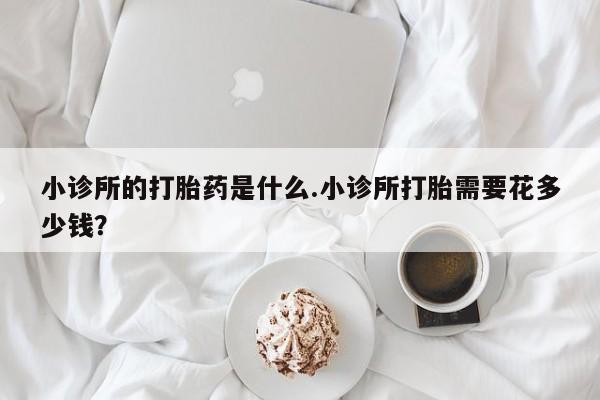 打胎药大月份用联系微信小诊所的打胎药是什么.小诊所打胎需要花多少钱？