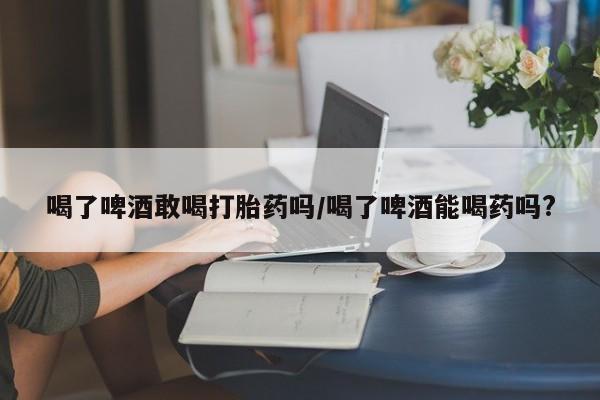 打胎药大月份用联系微信喝了啤酒敢喝打胎药吗/喝了啤酒能喝药吗?