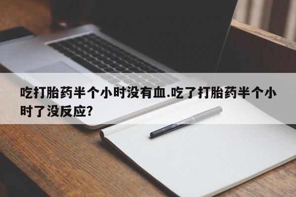 打胎药大月份用联系微信吃打胎药半个小时没有血.吃了打胎药半个小时了没反应？