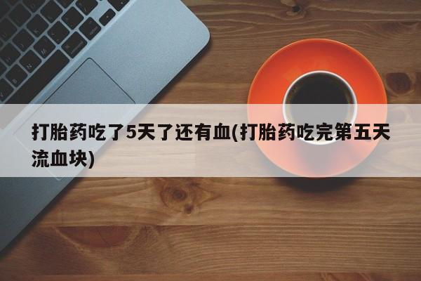 打胎药大月份用联系微信打胎药吃了5天了还有血(打胎药吃完第五天流血块)