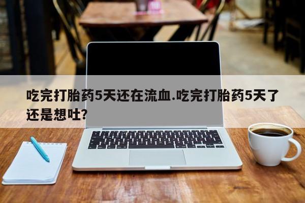 打胎药大月份用联系微信吃完打胎药5天还在流血.吃完打胎药5天了还是想吐？