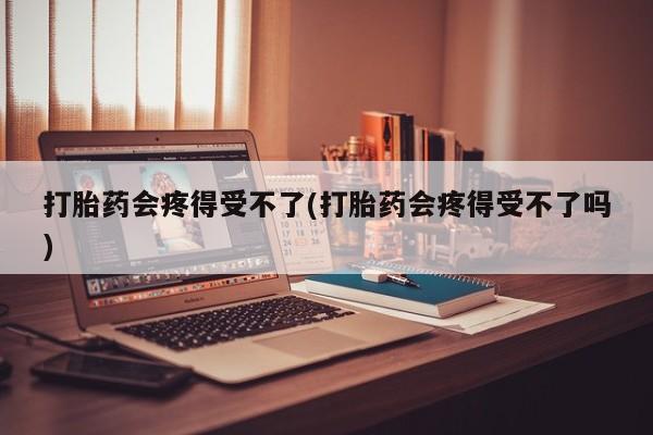 打胎药大月份用联系微信打胎药会疼得受不了(打胎药会疼得受不了吗)