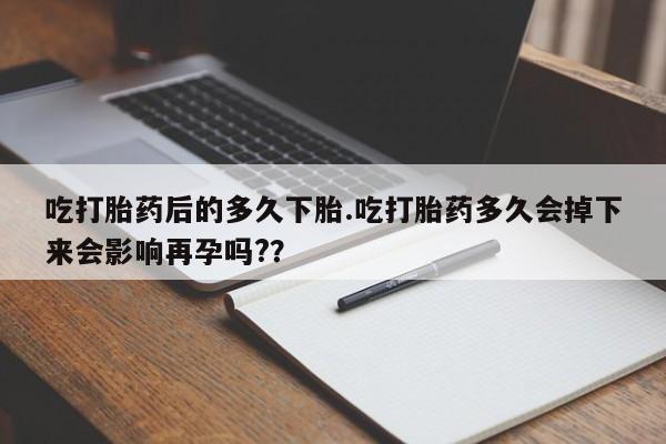 打胎药大月份用联系微信吃打胎药后的多久下胎.吃打胎药多久会掉下来会影响再孕吗?？