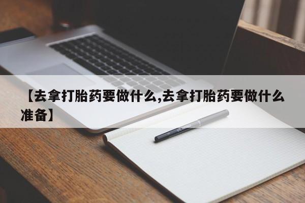 打胎药大月份用联系微信【去拿打胎药要做什么,去拿打胎药要做什么准备】