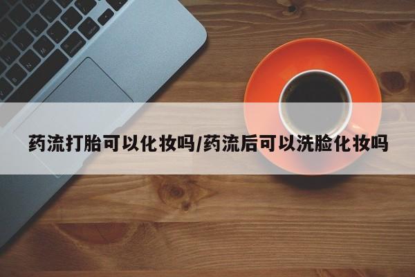 打胎药大月份用联系微信药流打胎可以化妆吗/药流后可以洗脸化妆吗