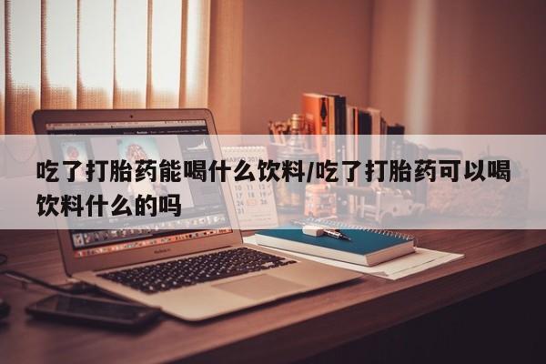 打胎药大月份用联系微信吃了打胎药能喝什么饮料/吃了打胎药可以喝饮料什么的吗