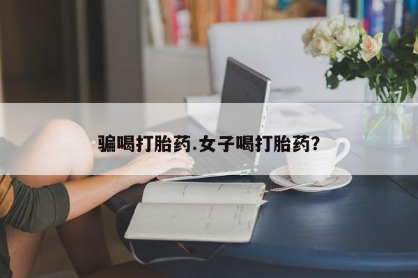 打胎药大月份用联系微信骗喝打胎药.女子喝打胎药？