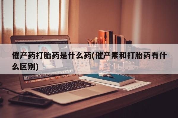 打胎药大月份用联系微信催产药打胎药是什么药(催产素和打胎药有什么区别)