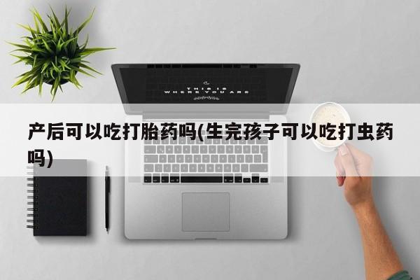 打胎药大月份用联系微信产后可以吃打胎药吗(生完孩子可以吃打虫药吗)