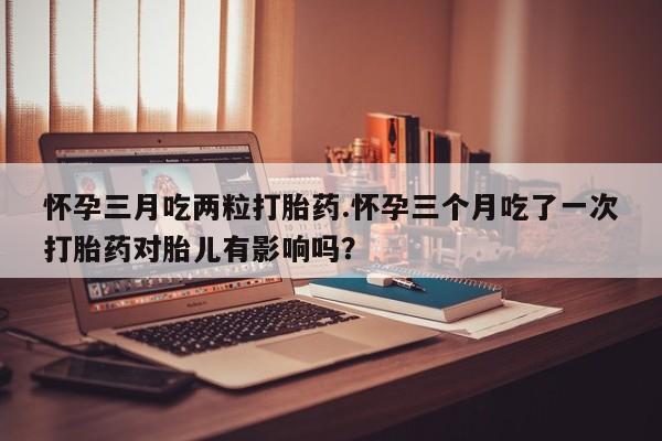 打胎药大月份用联系微信怀孕三月吃两粒打胎药.怀孕三个月吃了一次打胎药对胎儿有影响吗？