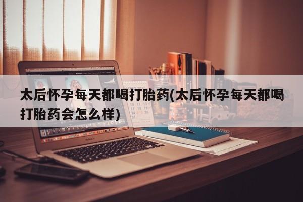 打胎药大月份用联系微信太后怀孕每天都喝打胎药(太后怀孕每天都喝打胎药会怎么样)