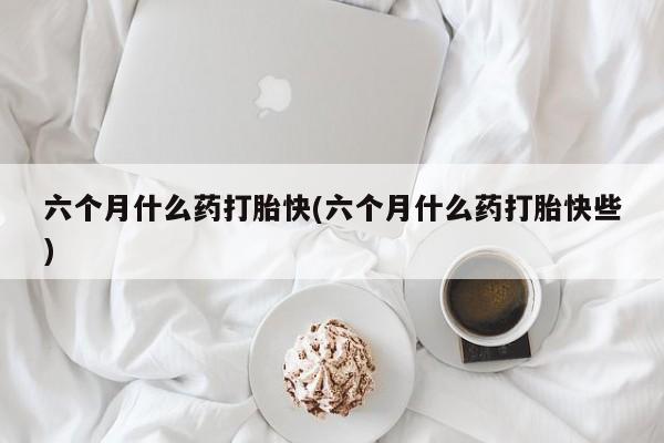 打胎药大月份用联系微信六个月什么药打胎快(六个月什么药打胎快些)