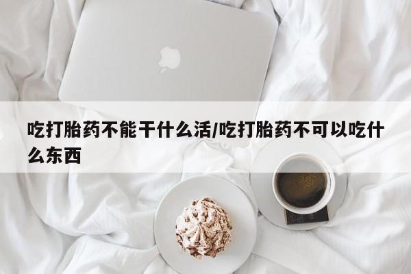 打胎药大月份用联系微信吃打胎药不能干什么活/吃打胎药不可以吃什么东西