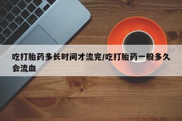 打胎药大月份用联系微信吃打胎药多长时间才流完/吃打胎药一般多久会流血