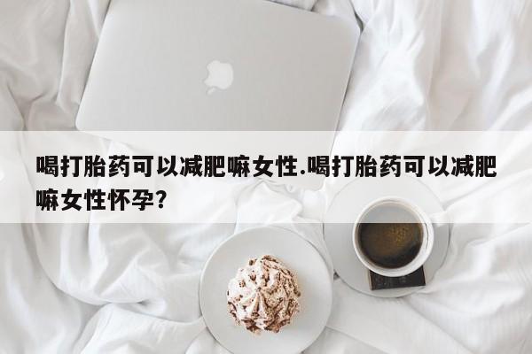 打胎药大月份用联系微信喝打胎药可以减肥嘛女性.喝打胎药可以减肥嘛女性怀孕？