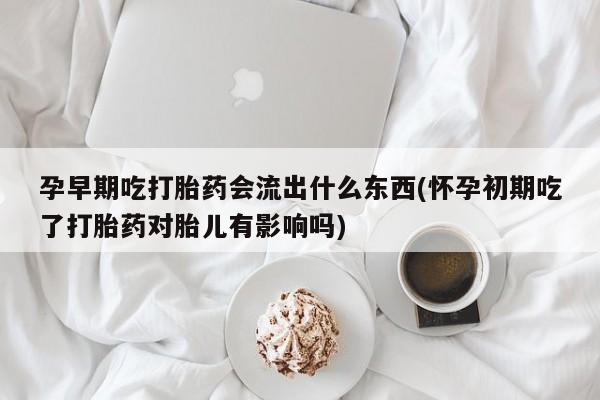 打胎药大月份用联系微信孕早期吃打胎药会流出什么东西(怀孕初期吃了打胎药对胎儿有影响吗)