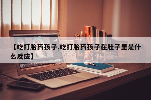 打胎药大月份用联系微信【吃打胎药孩子,吃打胎药孩子在肚子里是什么反应】