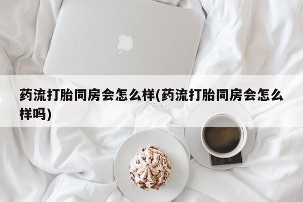 打胎药大月份用联系微信药流打胎同房会怎么样(药流打胎同房会怎么样吗)