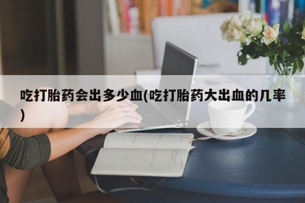打胎药大月份用联系微信吃打胎药会出多少血(吃打胎药大出血的几率)