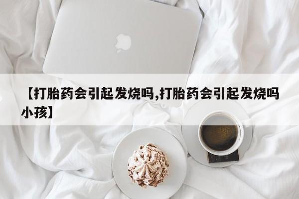打胎药大月份用联系微信【打胎药会引起发烧吗,打胎药会引起发烧吗小孩】
