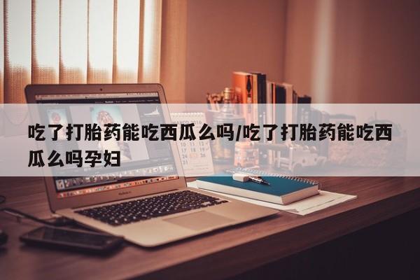 打胎药大月份用联系微信吃了打胎药能吃西瓜么吗/吃了打胎药能吃西瓜么吗孕妇