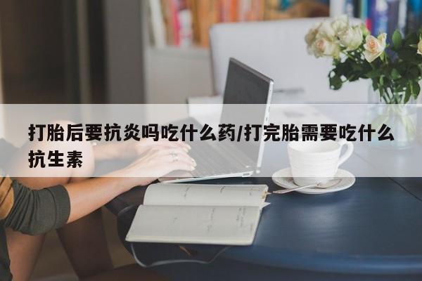 打胎药大月份用联系微信打胎后要抗炎吗吃什么药/打完胎需要吃什么抗生素