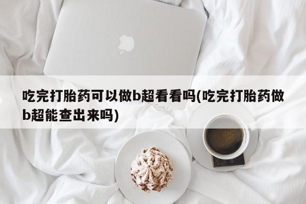 打胎药大月份用联系微信吃完打胎药可以做b超看看吗(吃完打胎药做b超能查出来吗)