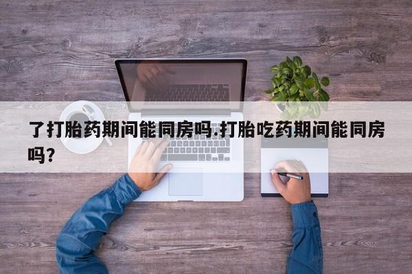 打胎药大月份用联系微信了打胎药期间能同房吗.打胎吃药期间能同房吗？