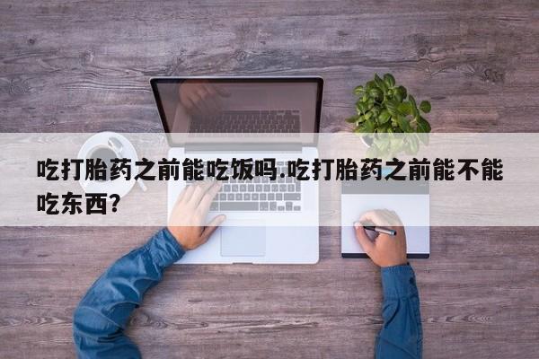 打胎药大月份用联系微信吃打胎药之前能吃饭吗.吃打胎药之前能不能吃东西？
