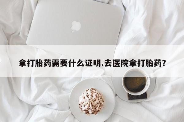打胎药大月份用联系微信拿打胎药需要什么证明.去医院拿打胎药？