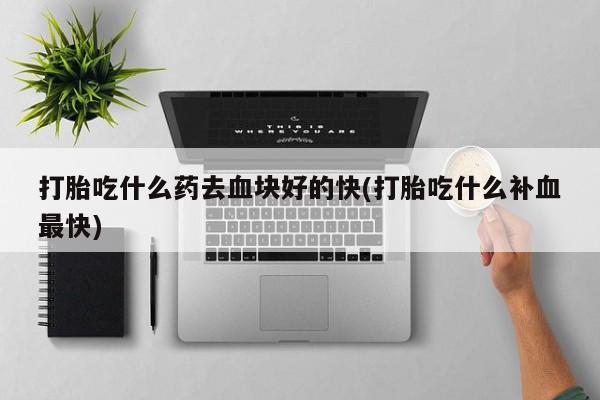 打胎药大月份用联系微信打胎吃什么药去血块好的快(打胎吃什么补血最快)