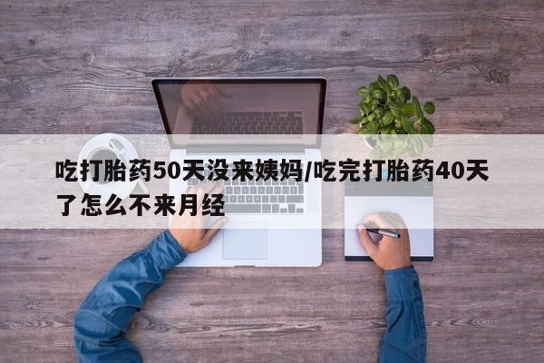 打胎药大月份用联系微信吃打胎药50天没来姨妈/吃完打胎药40天了怎么不来月经