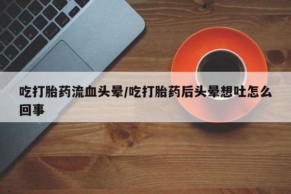 打胎药大月份用联系微信吃打胎药流血头晕/吃打胎药后头晕想吐怎么回事