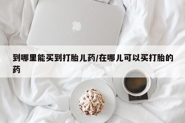 打胎药大月份用联系微信到哪里能买到打胎儿药/在哪儿可以买打胎的药