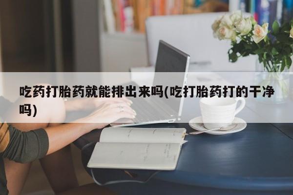 打胎药大月份用联系微信吃药打胎药就能排出来吗(吃打胎药打的干净吗)