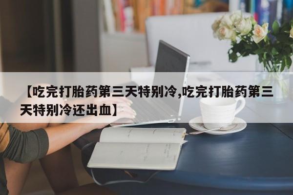 打胎药大月份用联系微信【吃完打胎药第三天特别冷,吃完打胎药第三天特别冷还出血】