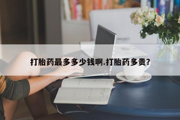 打胎药大月份用联系微信打胎药最多多少钱啊.打胎药多贵？